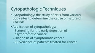 Cytopathologic Techniques
• Cytopathology: the study of cells from various
body sites to determine the cause or nature of
disease
• Application of cytopathology:
–Screening for the early detection of
asymptomatic cancer
–Diagnosis of symptomatic cancer
–Surveillance of patients treated for cancer
 