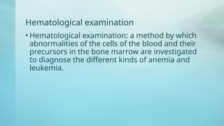 Hematological examination
• Hematological examination: a method by which
abnormalities of the cells of the blood and their
precursors in the bone marrow are investigated
to diagnose the different kinds of anemia and
leukemia.
 