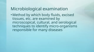 Microbiological examination
•Method by which body fluids, excised
tissues, etc. are examined by
microscopical, cultural, and serological
techniques to identify micro-organisms
responsible for many diseases
 