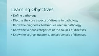 Learning Objectives
• Define pathology
• Discuss the core aspects of disease in pathology
• Know the diagnostic techniques used in pathology
• Know the various categories of the causes of diseases
• Know the course, outcome, consequences of diseases
 