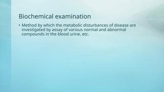 Biochemical examination
• Method by which the metabolic disturbances of disease are
investigated by assay of various normal and abnormal
compounds in the blood urine, etc.
 
