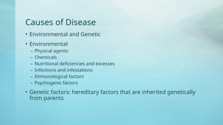 Causes of Disease
• Environmental and Genetic
• Environmental
– Physical agents
– Chemicals
– Nutritional deficiencies and excesses
– Infections and infestations
– Immunological factors
– Psychogenic factors
• Genetic factors: hereditary factors that are inherited genetically
from parents
 