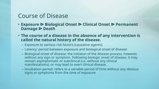Course of Disease
• Exposure ᐅ Biological Onset ᐅ Clinical Onset ᐅ Permanent
Damage ᐅ Death
• The course of a disease in the absence of any intervention is
called the natural history of the disease.
– Exposure to various risk factors (causative agents)
– Latency: period between exposure and biological onset of disease
– Biological onset of disease: the initiaton of the disease process, however,
without any sign or symptom. Following biologic onset of disease, it may
remain asymptomatic or subclinical (i.e. without any clinical
manifestations), or may lead to overt clinical disease.
– Incubation period: refers to a variable period of time without any obvious
signs or symptoms from the time of exposure
 