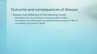 Outcome and consequences of disease
• Disease may follow any of the following trends:
– Resolution can occur leaving no sequelae (abnormality)
– The disease can settle down, but sequelae(abnormality) are left, or
– The disease may result in death.
 