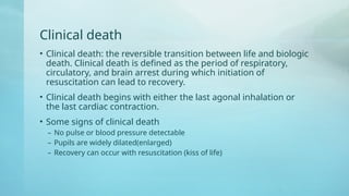 Clinical death
• Clinical death: the reversible transition between life and biologic
death. Clinical death is defined as the period of respiratory,
circulatory, and brain arrest during which initiation of
resuscitation can lead to recovery.
• Clinical death begins with either the last agonal inhalation or
the last cardiac contraction.
• Some signs of clinical death
– No pulse or blood pressure detectable
– Pupils are widely dilated(enlarged)
– Recovery can occur with resuscitation (kiss of life)
 