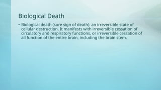 Biological Death
• Biological death (sure sign of death): an irreversible state of
cellular destruction. It manifests with irreversible cessation of
circulatory and respiratory functions, or irreversible cessation of
all function of the entire brain, including the brain stem.
 