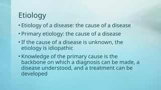 Etiology
• Etiology of a disease: the cause of a disease
• Primary etiology: the cause of a disease
• If the cause of a disease is unknown, the
etiology is idiopathic
• Knowledge of the primary cause is the
backbone on which a diagnosis can be made, a
disease understood, and a treatment can be
developed
 