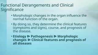 Functional Derangements and Clinical
Significance
• Morphologic changes in the organ influence the
normal function of the organ.
• By doing so, they determine the clinical features
(symptoms and signs), course, and prognosis of
the disease.
• Etiology ᐅ Pathogenesis ᐅ Morphologic
changes ᐅ Clinical features and prognosis of
all diseases
 