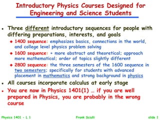 slide 1
Physics 1401 - L 1 Frank Sciulli
Introductory Physics Courses Designed for
Engineering and Science Students
 Three different introductory sequences for people with
differing preparations, interests, and goals
 1400 sequence: emphasizes basics, connections in the world,
and college level physics problem solving
 1600 sequence: + more abstract and theoretical; approach
more mathematical; order of topics slightly different
 2800 sequence: the three semesters of the 1600 sequence in
two semesters; specifically for students with advanced
placement in mathematics and strong background in physics
 All courses incorporate calculus at early stage
 You are now in Physics 1401(1) … if you are well
prepared in Physics, you are probably in the wrong
course
 