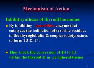 20
Mechanism of Action
Inhibit synthesis of thyroid hormones
 By inhibiting peroxidase enzyme that
catalyzes the iodination of tyrosine residues
in the thyroglobulin & couples iodotyrosines
to form T3 & T4.
 They block the conversion of T4 to T3
within the thyroid & in peripheral tissues
 