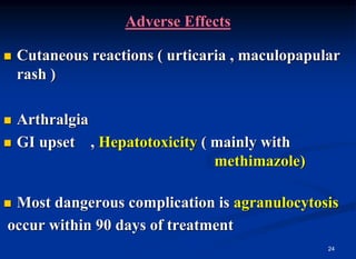 24
Adverse Effects
 Cutaneous reactions ( urticaria , maculopapular
rash )
 Arthralgia
 GI upset , Hepatotoxicity ( mainly with
methimazole)
 Most dangerous complication is agranulocytosis
occur within 90 days of treatment
 
