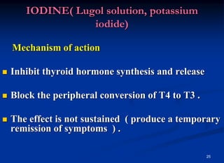 25
IODINE( Lugol solution, potassium
iodide)
Mechanism of action
 Inhibit thyroid hormone synthesis and release
 Block the peripheral conversion of T4 to T3 .
 The effect is not sustained ( produce a temporary
remission of symptoms ) .
 