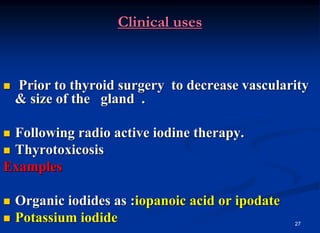 27
Clinical uses
 Prior to thyroid surgery to decrease vascularity
& size of the gland .
 Following radio active iodine therapy.
 Thyrotoxicosis
Examples
 Organic iodides as :iopanoic acid or ipodate
 Potassium iodide
 