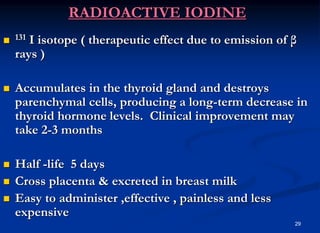 29
RADIOACTIVE IODINE
 131 I isotope ( therapeutic effect due to emission of β
rays )
 Accumulates in the thyroid gland and destroys
parenchymal cells, producing a long-term decrease in
thyroid hormone levels. Clinical improvement may
take 2-3 months
 Half -life 5 days
 Cross placenta & excreted in breast milk
 Easy to administer ,effective , painless and less
expensive
 