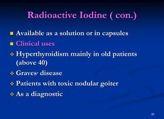 Radioactive Iodine ( con.)
 Available as a solution or in capsules
 Clinical uses
 Hyperthyroidism mainly in old patients
(above 40)
 Graves, disease
 Patients with toxic nodular goiter
 As a diagnostic
30
 