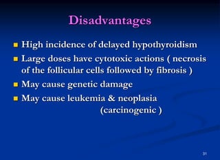 Disadvantages
 High incidence of delayed hypothyroidism
 Large doses have cytotoxic actions ( necrosis
of the follicular cells followed by fibrosis )
 May cause genetic damage
 May cause leukemia & neoplasia
(carcinogenic )
31
 