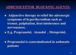 32
ADRENOCEPTOR BLOCKING AGENTS:
 Adjunctive therapy to relief the adrenergic
symptoms of hyperthyroidism such as
tremor, palpitation, heat intolerance and
nervousness.
 E.g. Propranolol, Atenolol , Metoprolol.
 Propranolol is contraindicated in asthmatic
patients
 