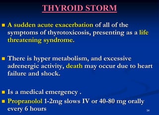 34
THYROID STORM
 A sudden acute exacerbation of all of the
symptoms of thyrotoxicosis, presenting as a life
threatening syndrome.
 There is hyper metabolism, and excessive
adrenergic activity, death may occur due to heart
failure and shock.
 Is a medical emergency .
 Propranolol 1-2mg slows IV or 40-80 mg orally
every 6 hours
 