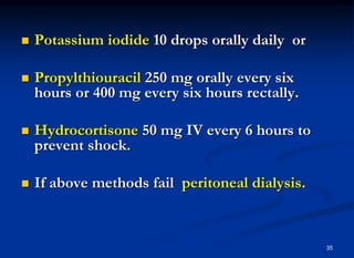 35
 Potassium iodide 10 drops orally daily or
 Propylthiouracil 250 mg orally every six
hours or 400 mg every six hours rectally.
 Hydrocortisone 50 mg IV every 6 hours to
prevent shock.
 If above methods fail peritoneal dialysis.
 