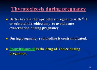 36
Thyrotoxicosis during pregnancy
 Better to start therapy before pregnancy with 131I
or subtotal thyroidectomy to avoid acute
exacerbation during pregnancy
 During pregnancy radioiodine is contraindicated.
 Propylthiouracil is the drug of choice during
pregnancy.
 