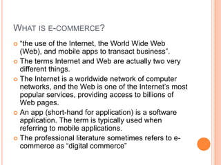 WHAT IS E-COMMERCE?
 “the use of the Internet, the World Wide Web
(Web), and mobile apps to transact business”.
 The terms Internet and Web are actually two very
different things.
 The Internet is a worldwide network of computer
networks, and the Web is one of the Internet’s most
popular services, providing access to billions of
Web pages.
 An app (short-hand for application) is a software
application. The term is typically used when
referring to mobile applications.
 The professional literature sometimes refers to e-
commerce as “digital commerce”
 
