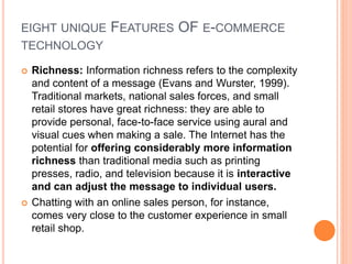 EIGHT UNIQUE FEATURES OF E-COMMERCE
TECHNOLOGY
 Richness: Information richness refers to the complexity
and content of a message (Evans and Wurster, 1999).
Traditional markets, national sales forces, and small
retail stores have great richness: they are able to
provide personal, face-to-face service using aural and
visual cues when making a sale. The Internet has the
potential for offering considerably more information
richness than traditional media such as printing
presses, radio, and television because it is interactive
and can adjust the message to individual users.
 Chatting with an online sales person, for instance,
comes very close to the customer experience in small
retail shop.
 