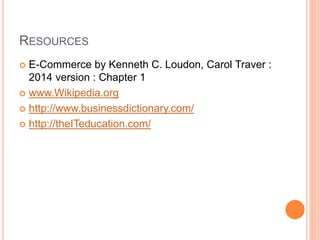 RESOURCES
 E-Commerce by Kenneth C. Loudon, Carol Traver :
2014 version : Chapter 1
 www.Wikipedia.org
 http://www.businessdictionary.com/
 http://theITeducation.com/
 