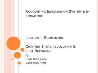 ACCOUNTING INFORMATION SYSTEM & E-
COMMERCE
LECTURE 1-ECOMMERCE
CHAPTER 1: THE REVOLUTION IS
JUST BEGINNING
By
Habib Ullah Qamar
MSCS,MBA(HRM)
 