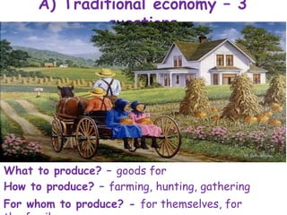 A) Traditional economy – 3
questions
What to produce? – goods for
survival
How to produce? – farming, hunting, gathering
For whom to produce? - for themselves, for
 
