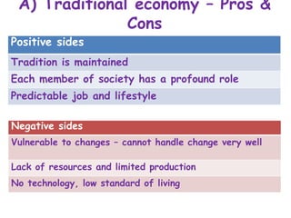 A) Traditional economy – Pros &
Cons
Positive sides
Tradition is maintained
Each member of society has a profound role
Predictable job and lifestyle
Negative sides
Vulnerable to changes – cannot handle change very well
Lack of resources and limited production
No technology, low standard of living
 
