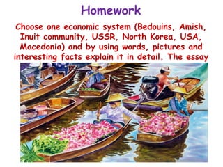 Homework
Choose one economic system (Bedouins, Amish,
Inuit community, USSR, North Korea, USA,
Macedonia) and by using words, pictures and
interesting facts explain it in detail. The essay
needs to be minimum 2 pages!
 
