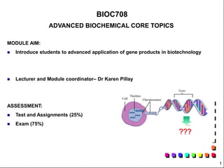 1
BIOC708
ADVANCED BIOCHEMICAL CORE TOPICS
MODULE AIM:
 Introduce students to advanced application of gene products in biotechnology
 Lecturer and Module coordinator– Dr Karen Pillay
ASSESSMENT:
 Test and Assignments (25%)
 Exam (75%)
???
 