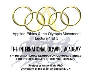 INTRODUCTION: ETHICS AND THE OLYMPICS




          Applied Ethics & the Olympic Movement
                       Lecture 1 of 5



        17th INTERNATIONAL SEMINAR ON OLYMPIC STUDIES
              FOR POSTGRADUATE STUDENTS, 2009 July

                       Professor Andy Miah, PhD
                  University of the West of Scotland, UK
Professor Andy Miah, PhD University of the West of Scotland, UK email@andymiah.net
 
