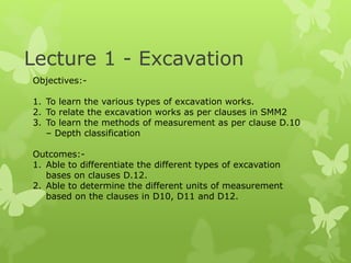 Lecture 1 - Excavation
Objectives:-
1. To learn the various types of excavation works.
2. To relate the excavation works as per clauses in SMM2
3. To learn the methods of measurement as per clause D.10
– Depth classification
Outcomes:-
1. Able to differentiate the different types of excavation
bases on clauses D.12.
2. Able to determine the different units of measurement
based on the clauses in D10, D11 and D12.
 