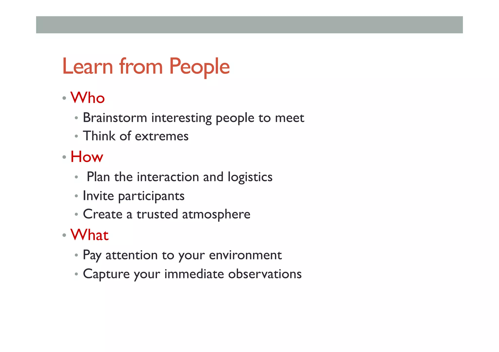 Learn from People
• Who
•  Brainstorm interesting people to meet
•  Think of extremes
• How
•  Plan the interaction and logistics
•  Invite participants
•  Create a trusted atmosphere
• What
•  Pay attention to your environment
•  Capture your immediate observations
 