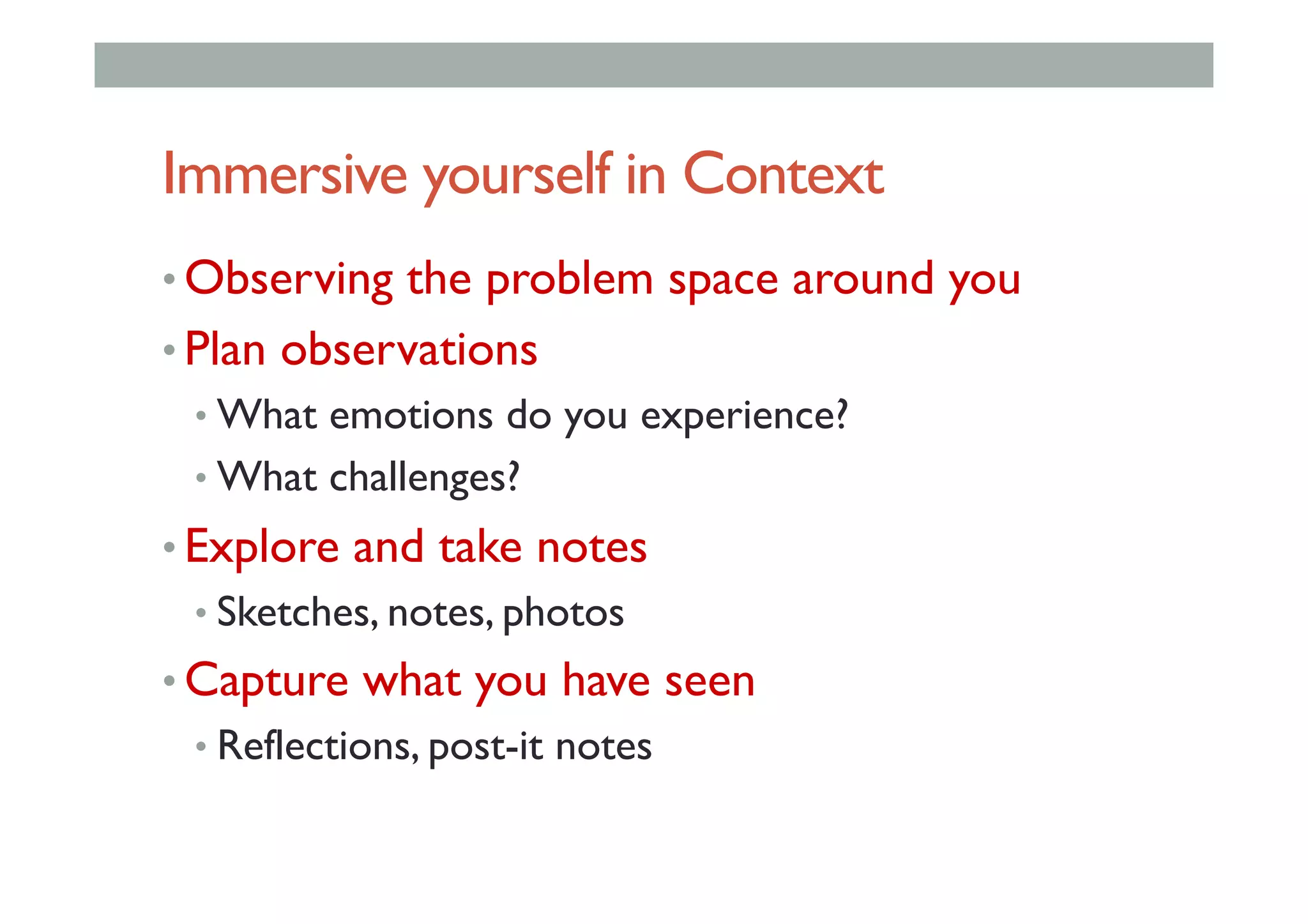 Immersive yourself in Context
• Observing the problem space around you
• Plan observations
• What emotions do you experience?
• What challenges?
• Explore and take notes
• Sketches, notes, photos
• Capture what you have seen
• Reflections, post-it notes
 