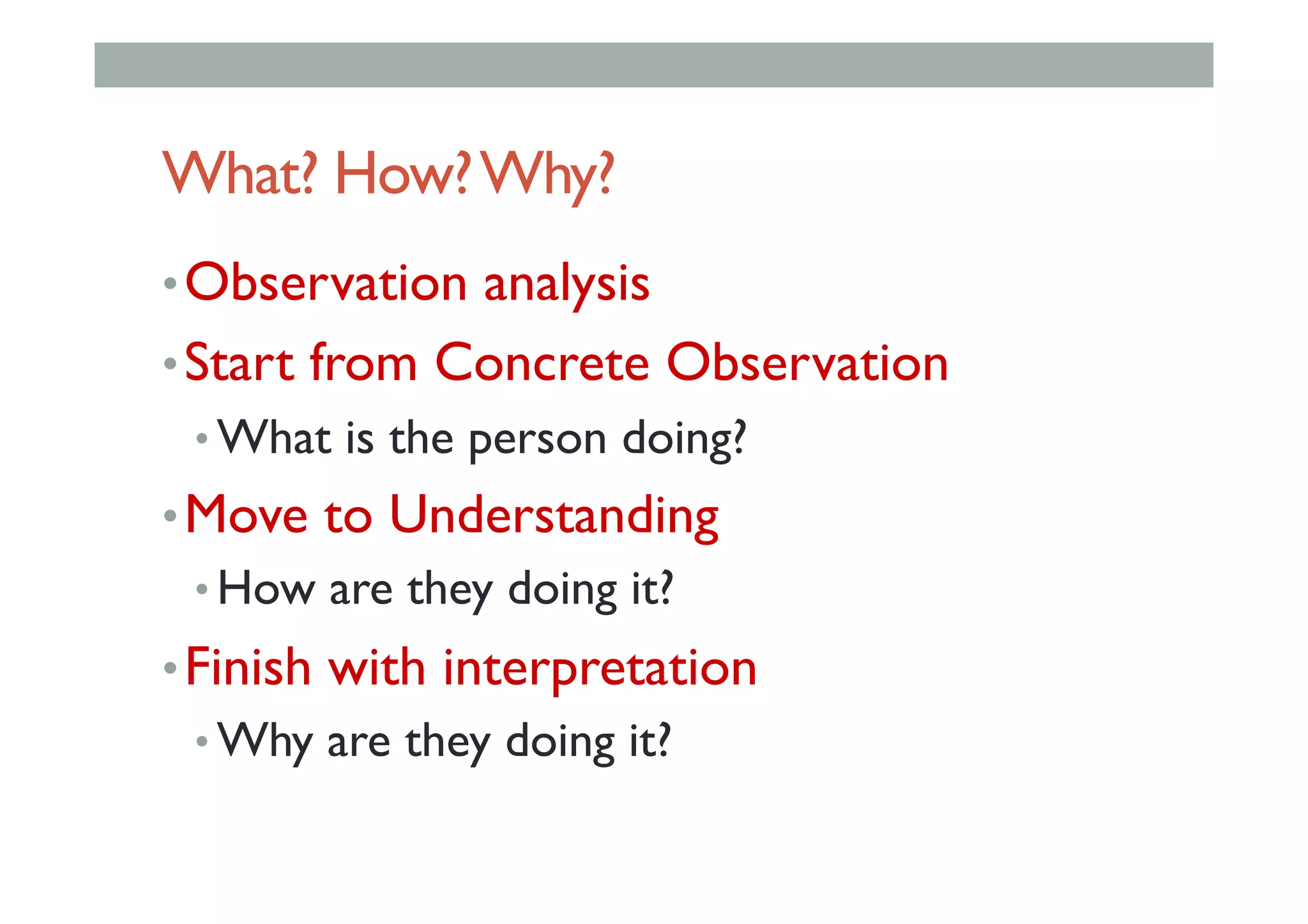 What? How?Why?
• Observation analysis
• Start from Concrete Observation
• What is the person doing?
• Move to Understanding
• How are they doing it?
• Finish with interpretation
• Why are they doing it?
 