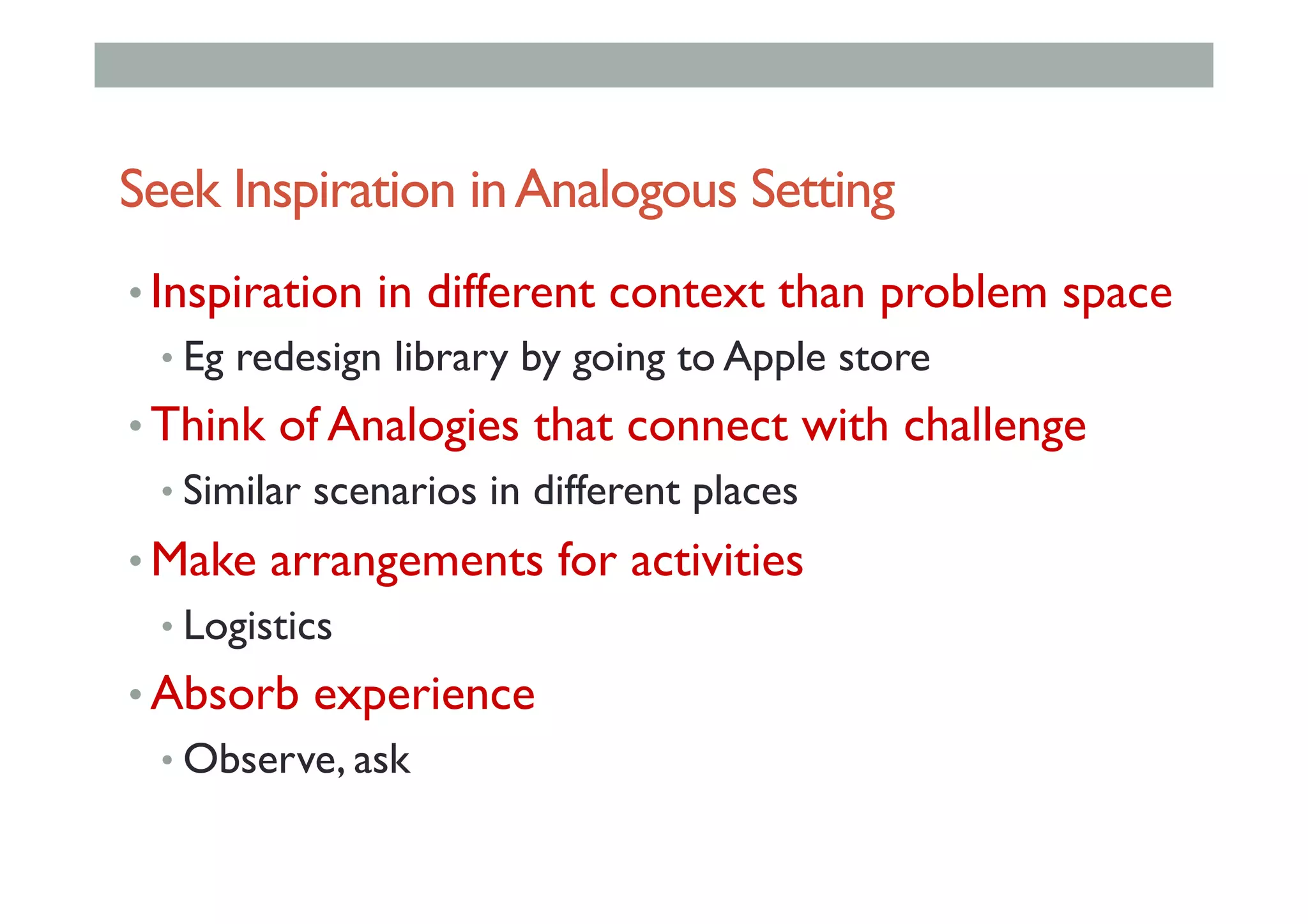 Seek Inspiration inAnalogous Setting
• Inspiration in different context than problem space
• Eg redesign library by going to Apple store
• Think of Analogies that connect with challenge
• Similar scenarios in different places
• Make arrangements for activities
• Logistics
• Absorb experience
• Observe, ask
 