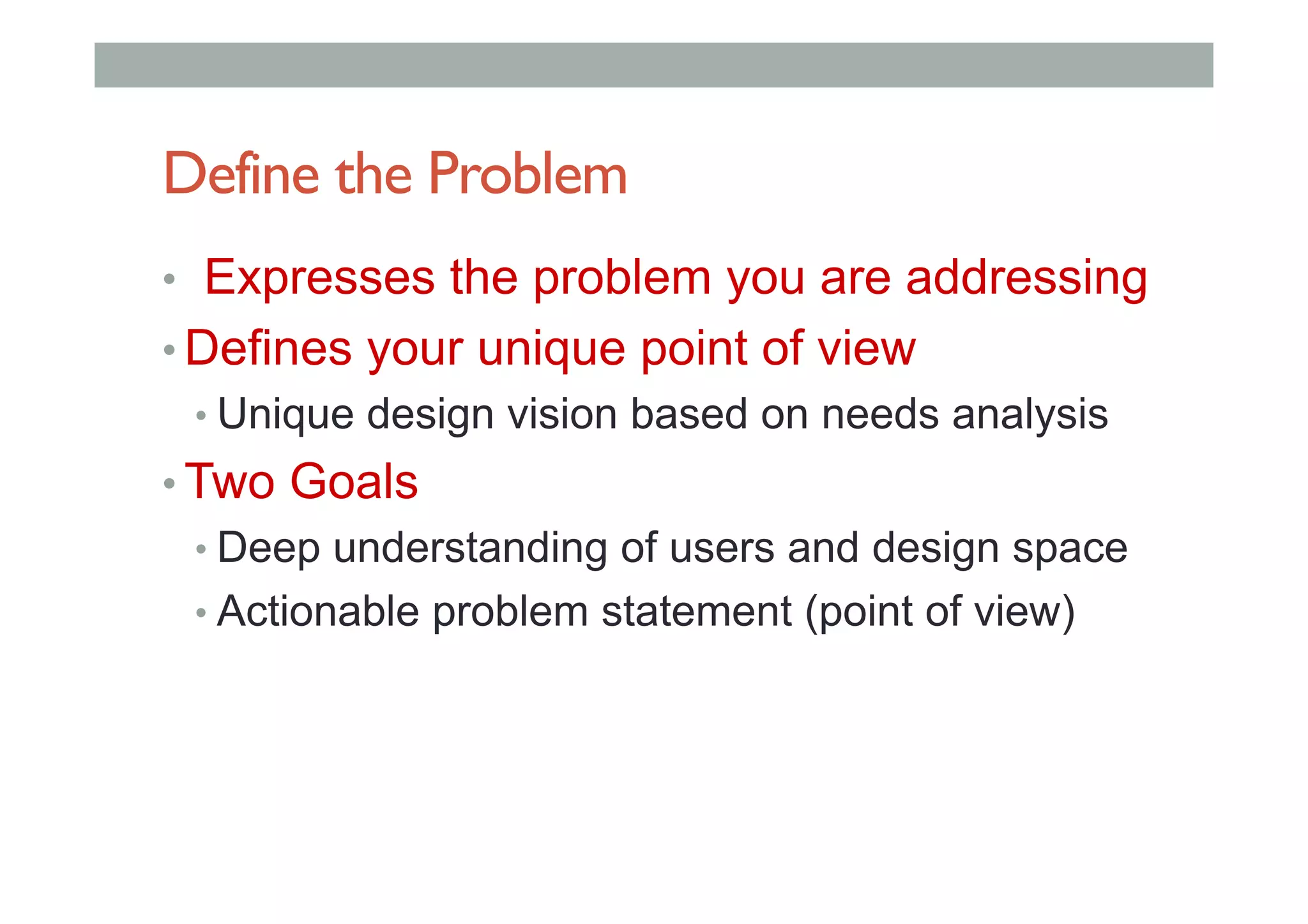 Define the Problem
•  Expresses the problem you are addressing
• Defines your unique point of view
• Unique design vision based on needs analysis
• Two Goals
• Deep understanding of users and design space
• Actionable problem statement (point of view)
 