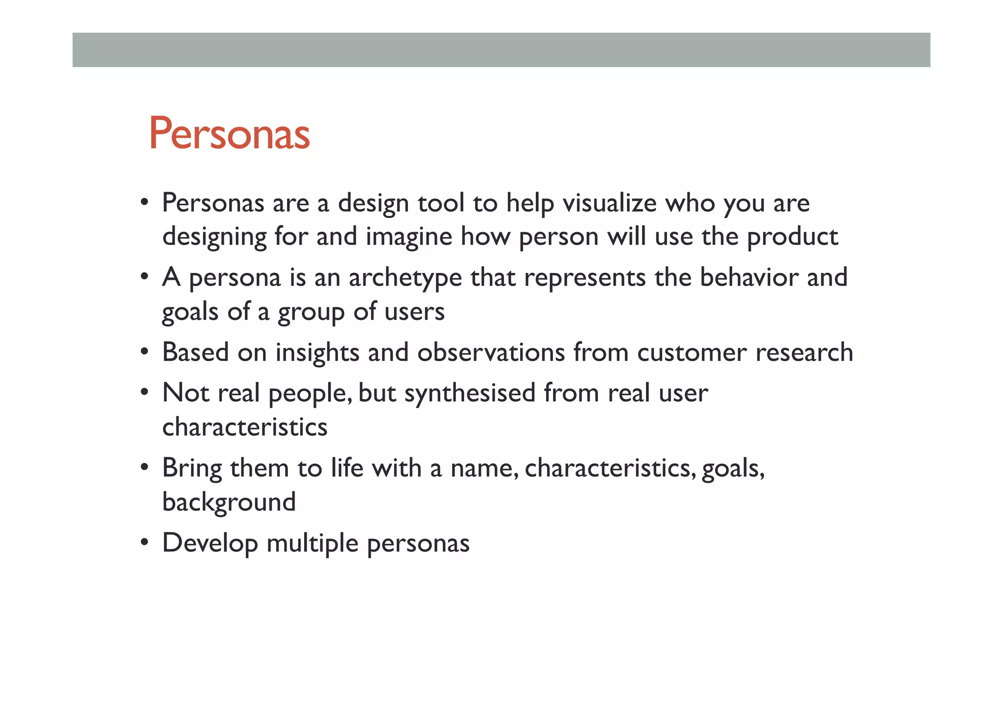 Personas
•  Personas are a design tool to help visualize who you are
designing for and imagine how person will use the product
•  A persona is an archetype that represents the behavior and
goals of a group of users
•  Based on insights and observations from customer research
•  Not real people, but synthesised from real user
characteristics
•  Bring them to life with a name, characteristics, goals,
background
•  Develop multiple personas
 