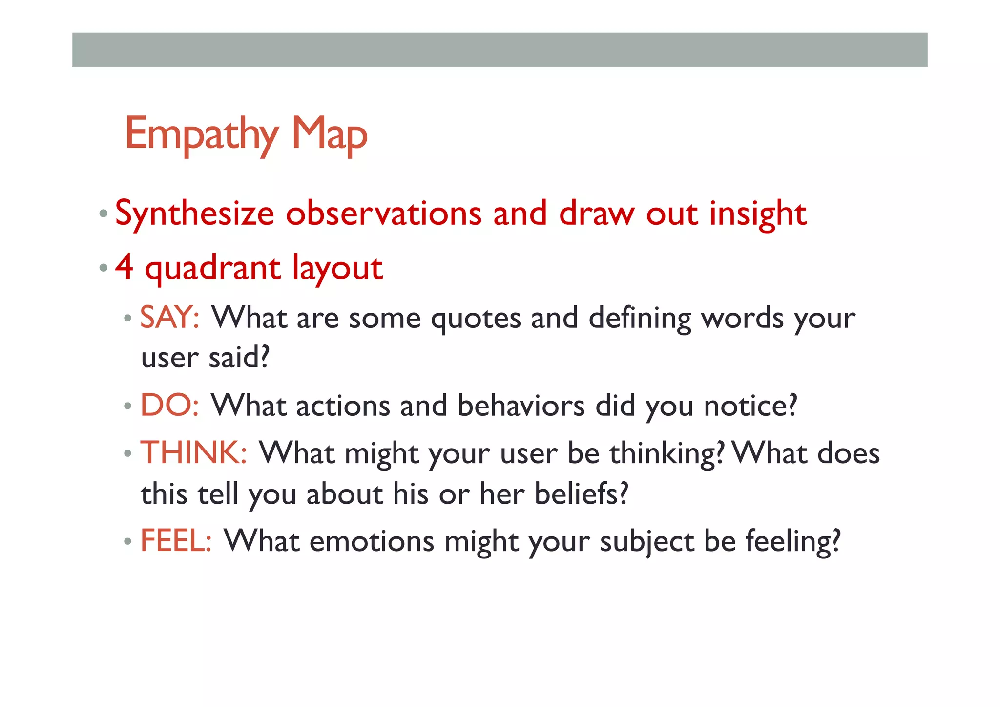 Empathy Map
• Synthesize observations and draw out insight
• 4 quadrant layout
• SAY: What are some quotes and defining words your
user said?
• DO: What actions and behaviors did you notice?
• THINK: What might your user be thinking? What does
this tell you about his or her beliefs?
• FEEL: What emotions might your subject be feeling?
 