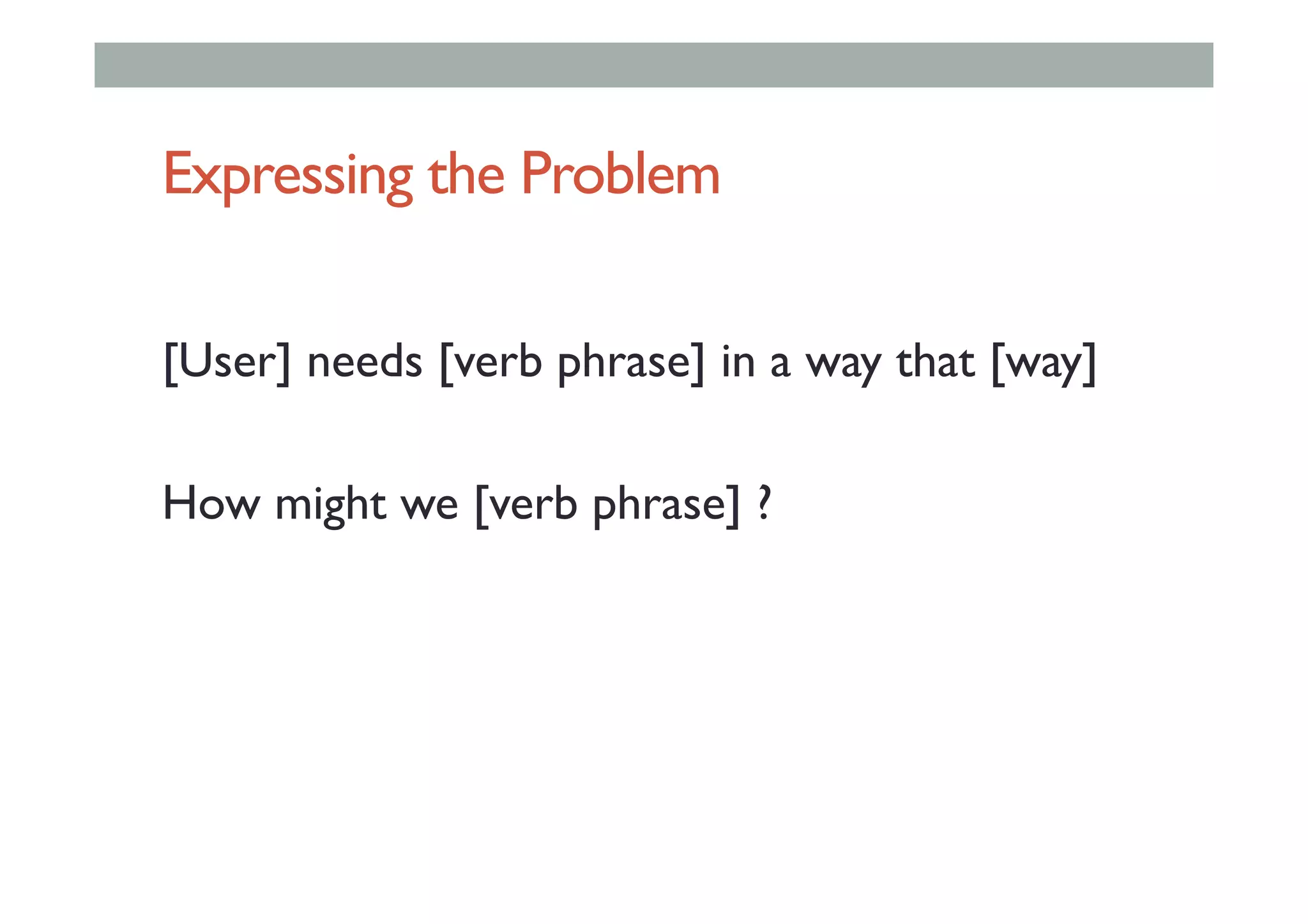 Expressing the Problem
[User] needs [verb phrase] in a way that [way]
How might we [verb phrase] ?
 