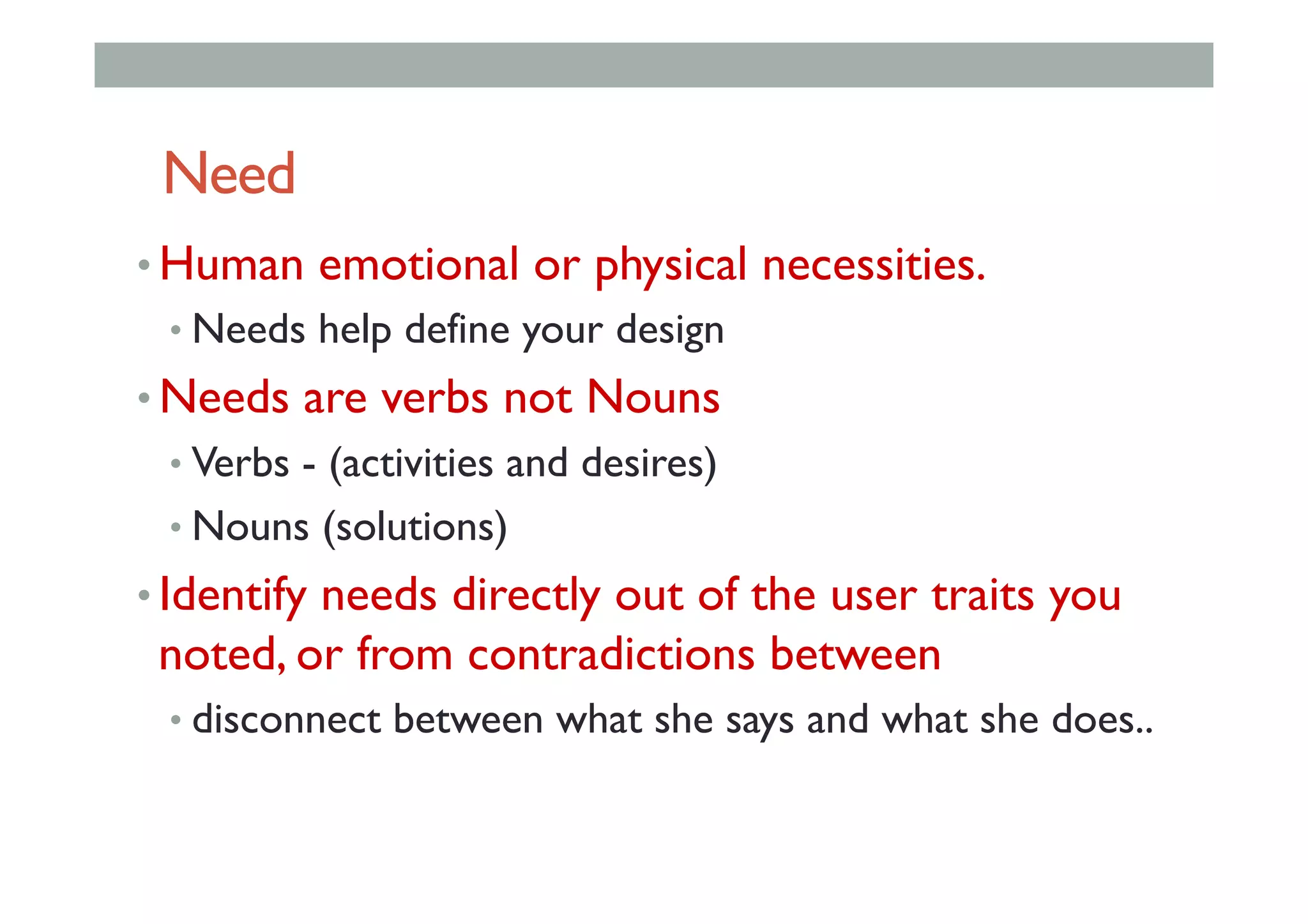 Need
• Human emotional or physical necessities.
• Needs help define your design
• Needs are verbs not Nouns
• Verbs - (activities and desires)
• Nouns (solutions)
• Identify needs directly out of the user traits you
noted, or from contradictions between
• disconnect between what she says and what she does..
 