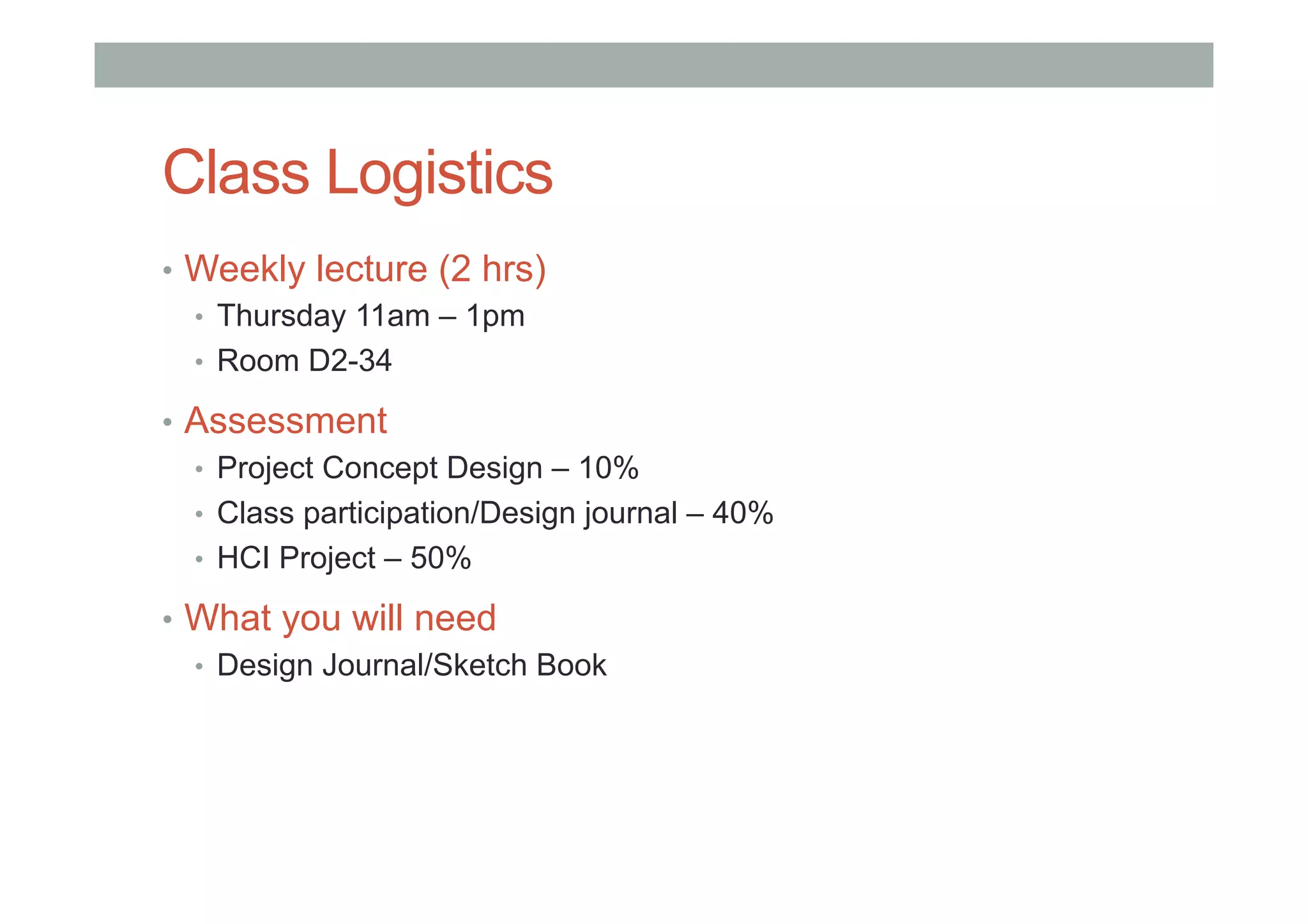 Class Logistics
•  Weekly lecture (2 hrs)
•  Thursday 11am – 1pm
•  Room D2-34
•  Assessment
•  Project Concept Design – 10%
•  Class participation/Design journal – 40%
•  HCI Project – 50%
•  What you will need
•  Design Journal/Sketch Book
 