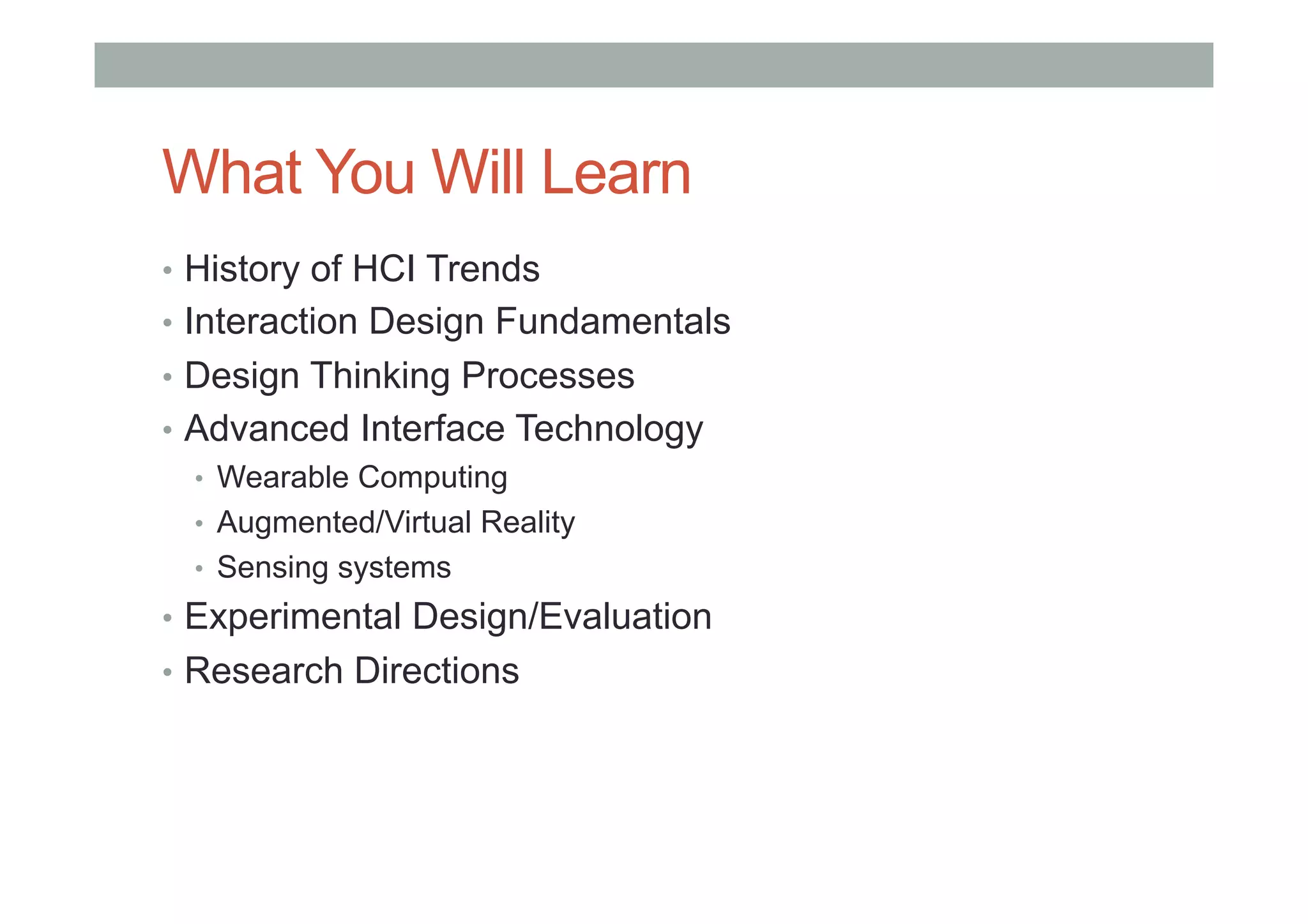 What You Will Learn
•  History of HCI Trends
•  Interaction Design Fundamentals
•  Design Thinking Processes
•  Advanced Interface Technology
•  Wearable Computing
•  Augmented/Virtual Reality
•  Sensing systems
•  Experimental Design/Evaluation
•  Research Directions
 