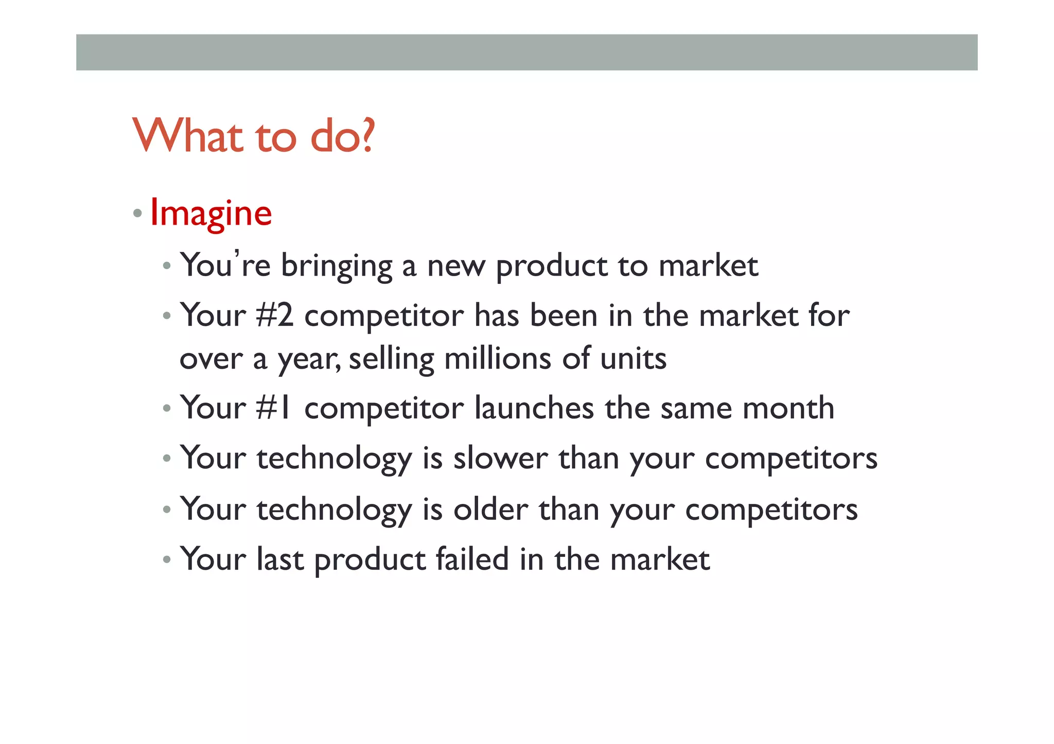 What to do?
• Imagine
• You re bringing a new product to market
• Your #2 competitor has been in the market for
over a year, selling millions of units
• Your #1 competitor launches the same month
• Your technology is slower than your competitors
• Your technology is older than your competitors
• Your last product failed in the market
 