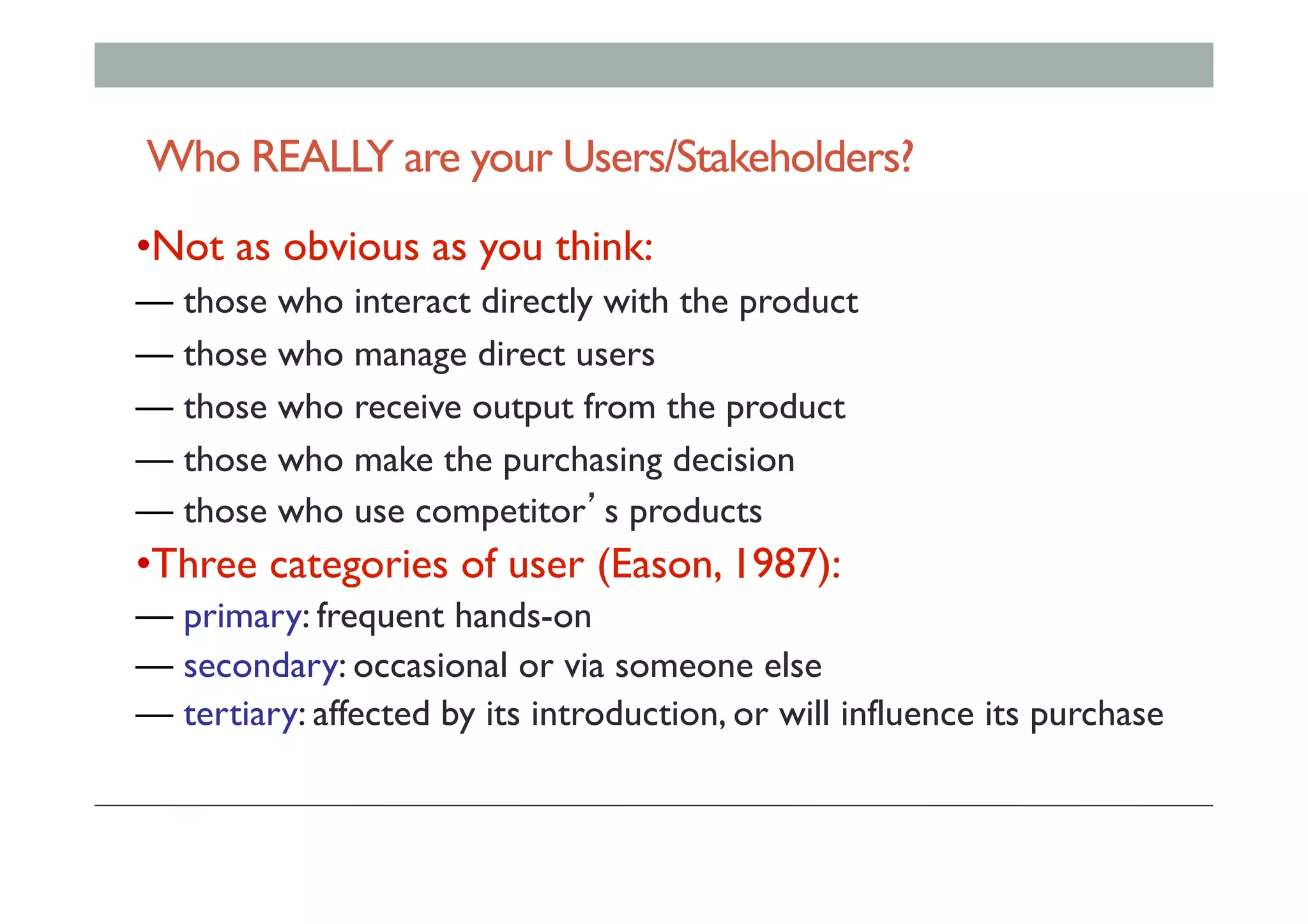 Who REALLY are your Users/Stakeholders?
• Not as obvious as you think:
— those who interact directly with the product
— those who manage direct users
— those who receive output from the product
— those who make the purchasing decision
— those who use competitor’s products
• Three categories of user (Eason, 1987):
— primary: frequent hands-on
— secondary: occasional or via someone else
— tertiary: affected by its introduction, or will influence its purchase
 