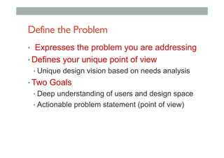 Define the Problem
•  Expresses the problem you are addressing
• Defines your unique point of view
• Unique design vision based on needs analysis
• Two Goals
• Deep understanding of users and design space
• Actionable problem statement (point of view)
 