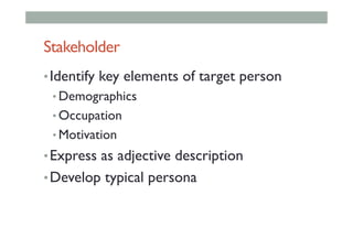 Stakeholder
• Identify key elements of target person
• Demographics
• Occupation
• Motivation
• Express as adjective description
• Develop typical persona
 