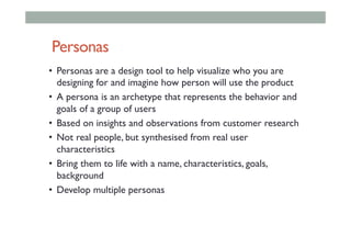 Personas
•  Personas are a design tool to help visualize who you are
designing for and imagine how person will use the product
•  A persona is an archetype that represents the behavior and
goals of a group of users
•  Based on insights and observations from customer research
•  Not real people, but synthesised from real user
characteristics
•  Bring them to life with a name, characteristics, goals,
background
•  Develop multiple personas
 